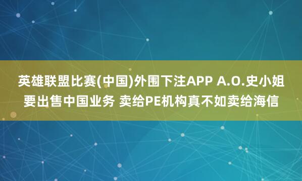 英雄联盟比赛(中国)外围下注APP A.O.史小姐要出售中国业务 卖给PE机构真不如卖给海信