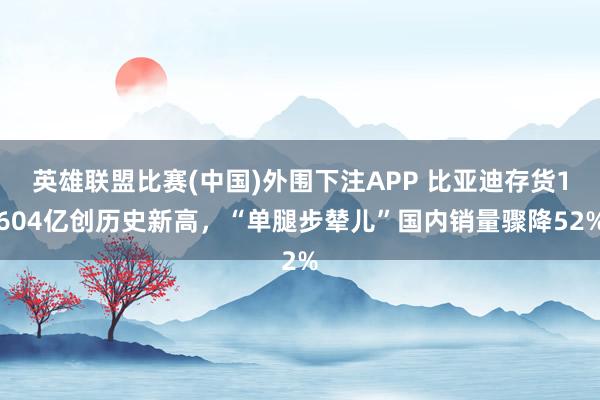 英雄联盟比赛(中国)外围下注APP 比亚迪存货1604亿创历史新高，“单腿步辇儿”国内销量骤降52%
