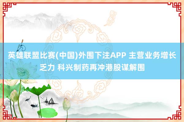 英雄联盟比赛(中国)外围下注APP 主营业务增长乏力 科兴制药再冲港股谋解围