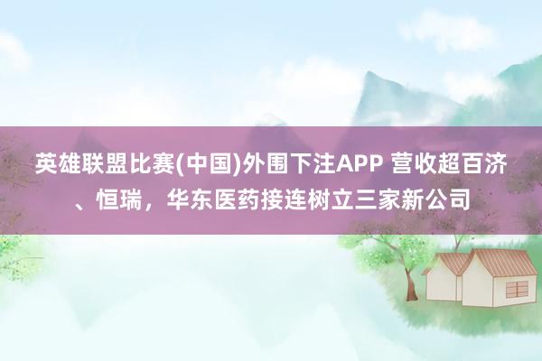 英雄联盟比赛(中国)外围下注APP 营收超百济、恒瑞，华东医药接连树立三家新公司