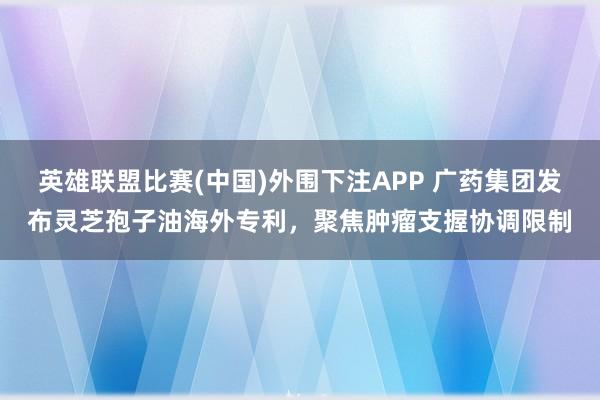 英雄联盟比赛(中国)外围下注APP 广药集团发布灵芝孢子油海外专利，聚焦肿瘤支握协调限制