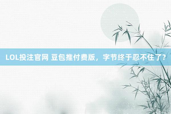 LOL投注官网 豆包推付费版,字节终于忍不住了?