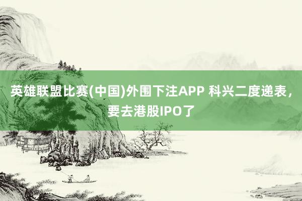 英雄联盟比赛(中国)外围下注APP 科兴二度递表，要去港股IPO了