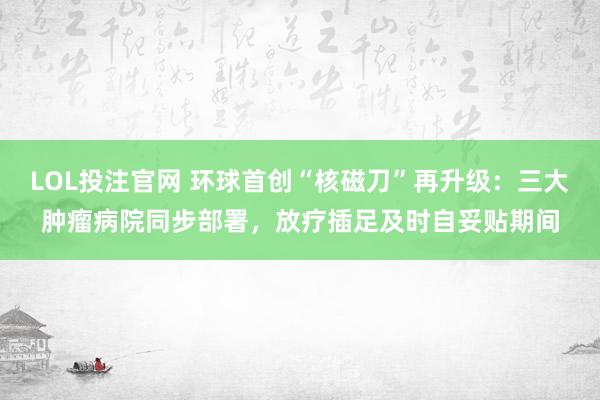 LOL投注官网 环球首创“核磁刀”再升级：三大肿瘤病院同步部署，放疗插足及时自妥贴期间