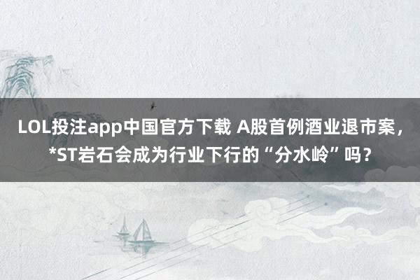 LOL投注app中国官方下载 A股首例酒业退市案,*ST岩石会成为行业下行的“分水岭”吗?