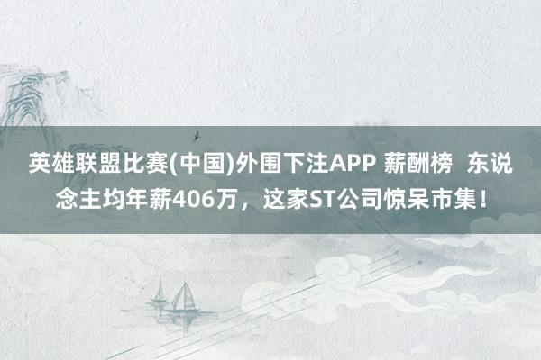 英雄联盟比赛(中国)外围下注APP 薪酬榜  东说念主均年薪406万，这家ST公司惊呆市集！