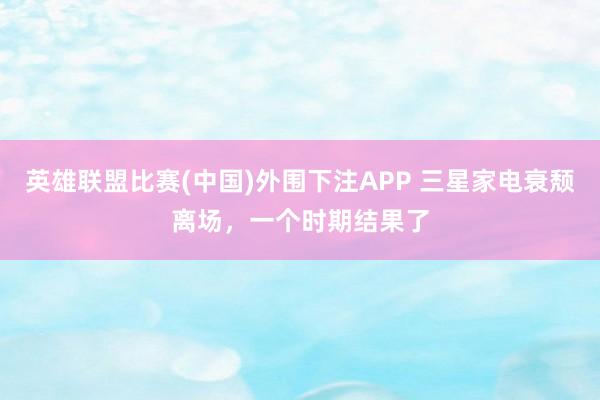 英雄联盟比赛(中国)外围下注APP 三星家电衰颓离场，一个时期结果了