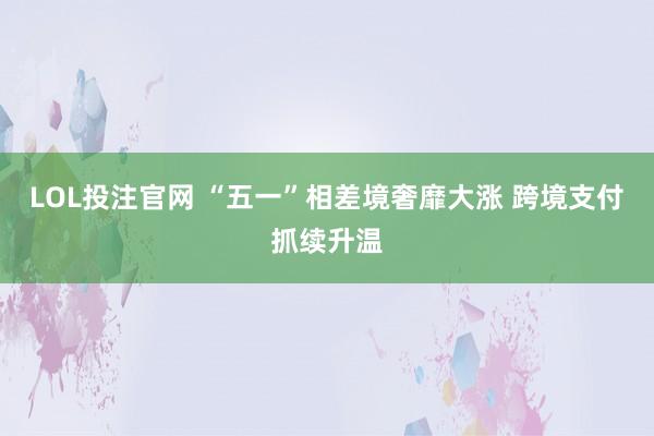 LOL投注官网 “五一”相差境奢靡大涨 跨境支付抓续升温