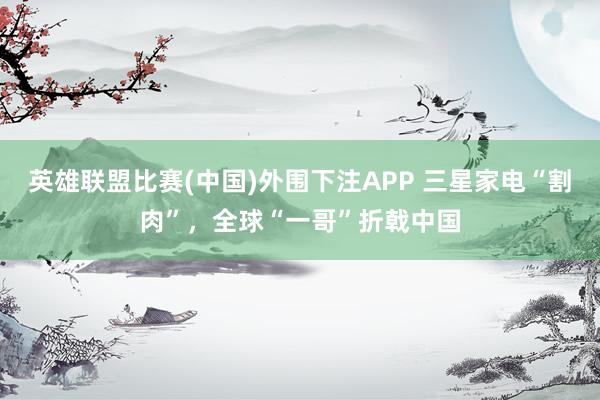 英雄联盟比赛(中国)外围下注APP 三星家电“割肉”，全球“一哥”折戟中国