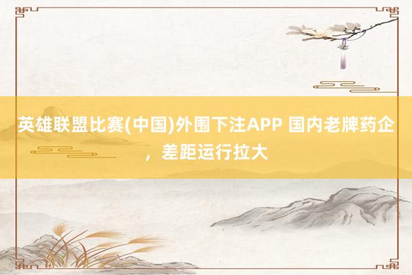 英雄联盟比赛(中国)外围下注APP 国内老牌药企,差距运行拉大