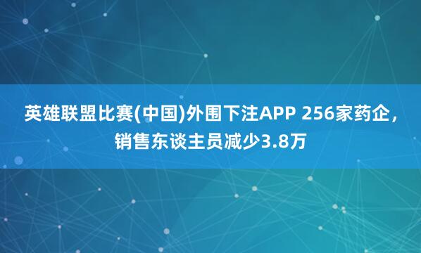英雄联盟比赛(中国)外围下注APP 256家药企，销售东谈主员减少3.8万