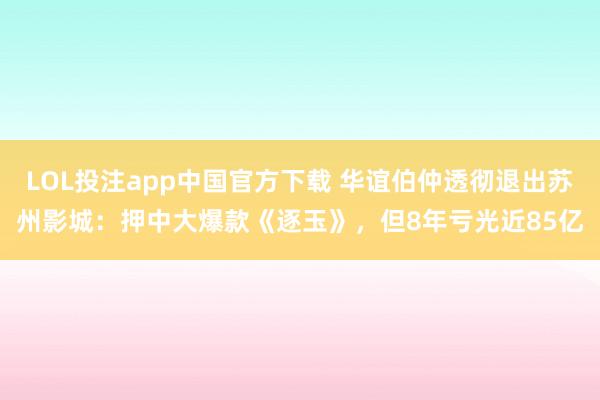 LOL投注app中国官方下载 华谊伯仲透彻退出苏州影城：押中大爆款《逐玉》，但8年亏光近85亿