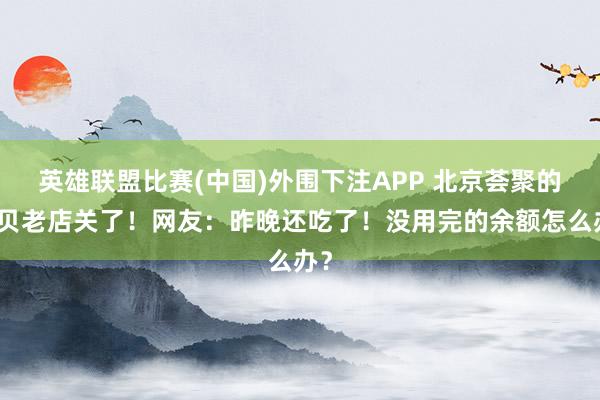 英雄联盟比赛(中国)外围下注APP 北京荟聚的西贝老店关了!网友:昨晚还吃了!没用完的余额怎么办?