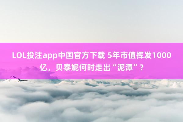 LOL投注app中国官方下载 5年市值挥发1000亿，贝泰妮何时走出“泥潭”？