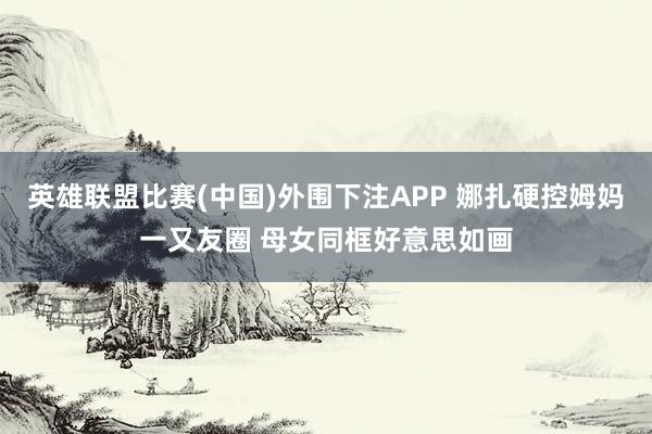 英雄联盟比赛(中国)外围下注APP 娜扎硬控姆妈一又友圈 母女同框好意思如画
