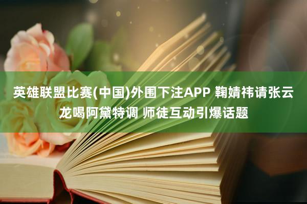 英雄联盟比赛(中国)外围下注APP 鞠婧祎请张云龙喝阿黛特调 师徒互动引爆话题