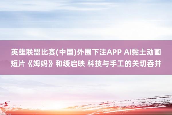 英雄联盟比赛(中国)外围下注APP AI黏土动画短片《姆妈》和缓启映 科技与手工的关切吞并