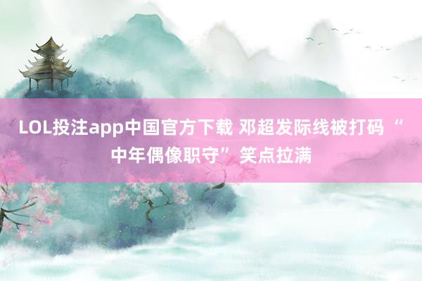 LOL投注app中国官方下载 邓超发际线被打码 “中年偶像职守” 笑点拉满