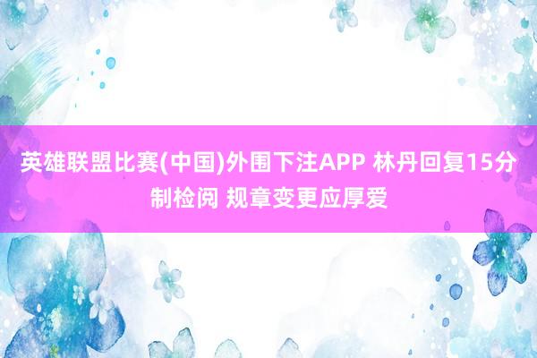 英雄联盟比赛(中国)外围下注APP 林丹回复15分制检阅 规章变更应厚爱