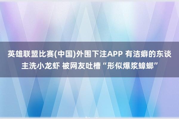 英雄联盟比赛(中国)外围下注APP 有洁癖的东谈主洗小龙虾 被网友吐槽“形似爆浆蟑螂”