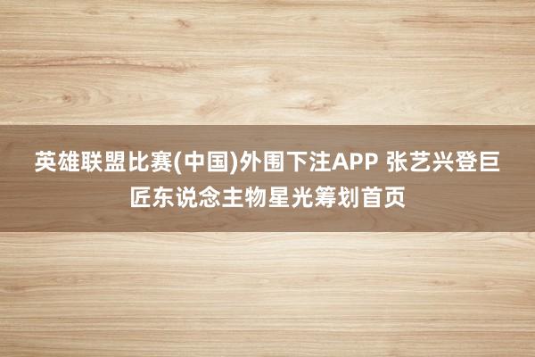 英雄联盟比赛(中国)外围下注APP 张艺兴登巨匠东说念主物星光筹划首页