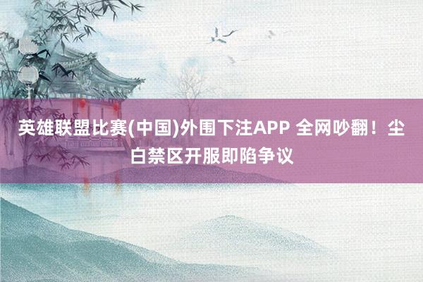 英雄联盟比赛(中国)外围下注APP 全网吵翻！尘白禁区开服即陷争议