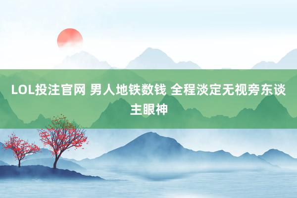 LOL投注官网 男人地铁数钱 全程淡定无视旁东谈主眼神