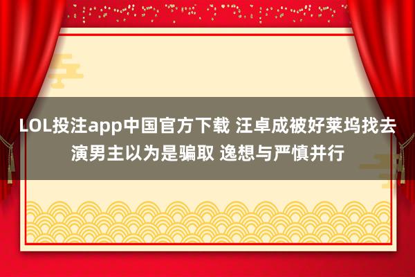 LOL投注app中国官方下载 汪卓成被好莱坞找去演男主以为是骗取 逸想与严慎并行