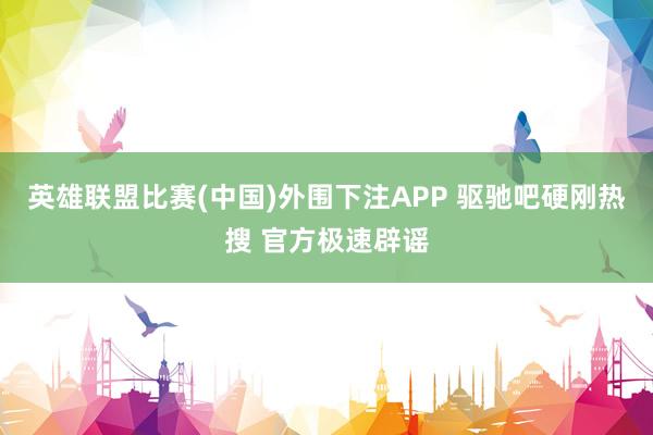 英雄联盟比赛(中国)外围下注APP 驱驰吧硬刚热搜 官方极速辟谣
