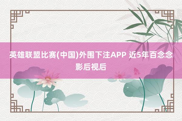 英雄联盟比赛(中国)外围下注APP 近5年百念念影后视后
