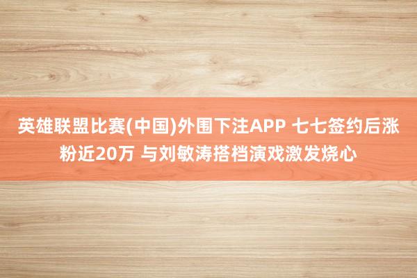 英雄联盟比赛(中国)外围下注APP 七七签约后涨粉近20万 与刘敏涛搭档演戏激发烧心