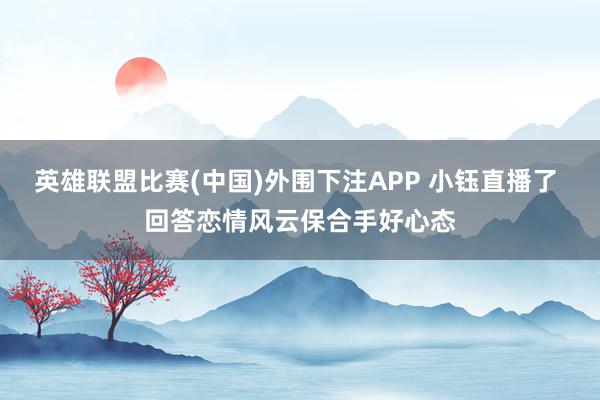 英雄联盟比赛(中国)外围下注APP 小钰直播了 回答恋情风云保合手好心态