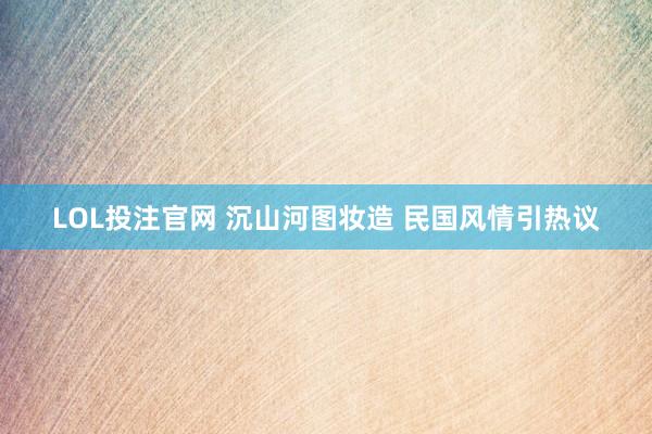 LOL投注官网 沉山河图妆造 民国风情引热议