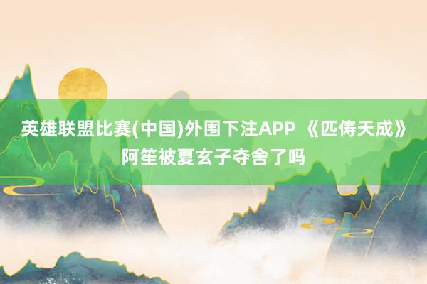 英雄联盟比赛(中国)外围下注APP 《匹俦天成》阿笙被夏玄子夺舍了吗