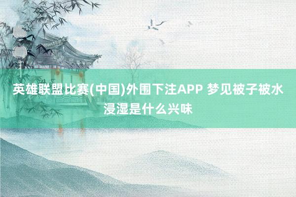 英雄联盟比赛(中国)外围下注APP 梦见被子被水浸湿是什么兴味
