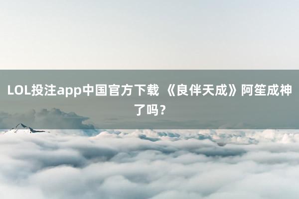 LOL投注app中国官方下载 《良伴天成》阿笙成神了吗？