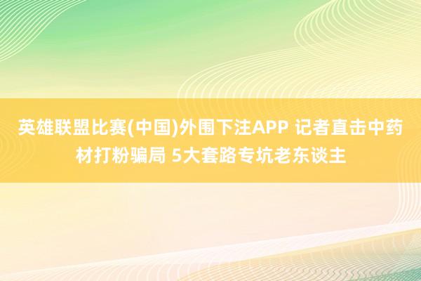 英雄联盟比赛(中国)外围下注APP 记者直击中药材打粉骗局 5大套路专坑老东谈主