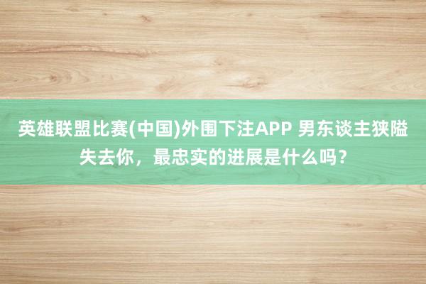 英雄联盟比赛(中国)外围下注APP 男东谈主狭隘失去你，最忠实的进展是什么吗？