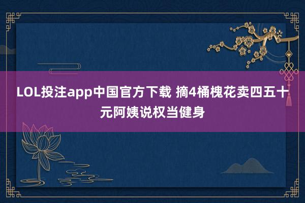 LOL投注app中国官方下载 摘4桶槐花卖四五十元阿姨说权当健身