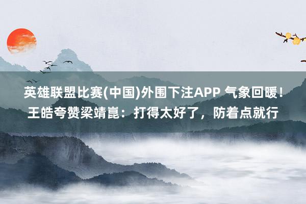 英雄联盟比赛(中国)外围下注APP 气象回暖！王皓夸赞梁靖崑：打得太好了，防着点就行
