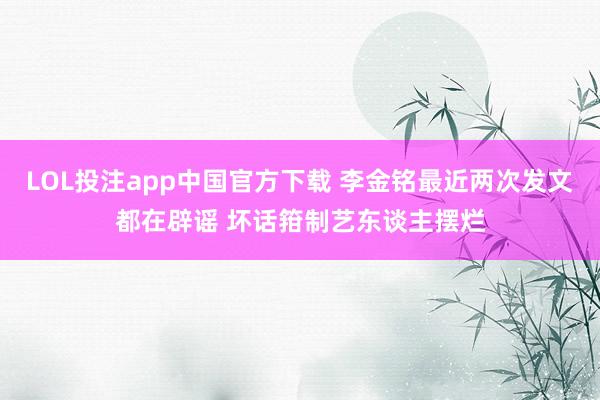 LOL投注app中国官方下载 李金铭最近两次发文都在辟谣 坏话箝制艺东谈主摆烂