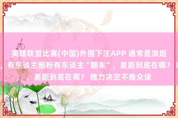 英雄联盟比赛(中国)外围下注APP 通常是浪姐中的“花瓶选手”，有东谈主圈粉有东谈主“翻车”，差距到底在哪？ 魄力决定不雅众缘