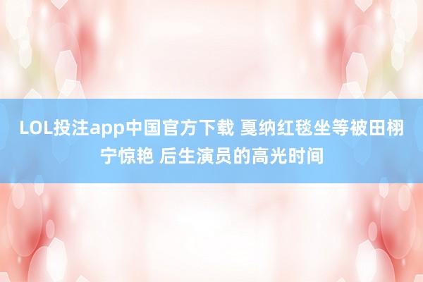 LOL投注app中国官方下载 戛纳红毯坐等被田栩宁惊艳 后生演员的高光时间