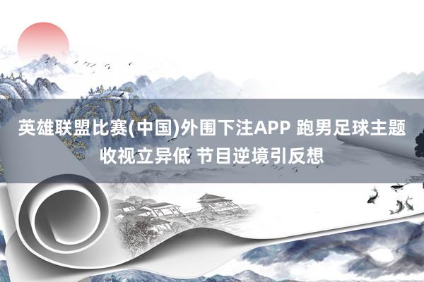 英雄联盟比赛(中国)外围下注APP 跑男足球主题收视立异低 节目逆境引反想