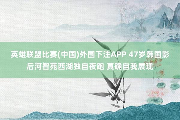 英雄联盟比赛(中国)外围下注APP 47岁韩国影后河智苑西湖独自夜跑 真确自我展现