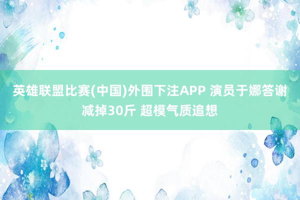 英雄联盟比赛(中国)外围下注APP 演员于娜答谢减掉30斤 超模气质追想