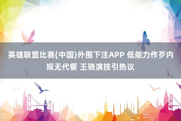 英雄联盟比赛(中国)外围下注APP 低能力作歹内娱无代餐 王骁演技引热议