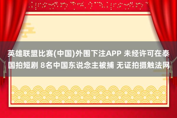 英雄联盟比赛(中国)外围下注APP 未经许可在泰国拍短剧 8名中国东说念主被捕 无证拍摄触法网