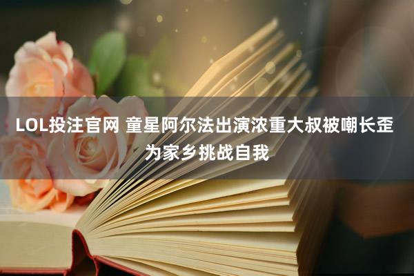 LOL投注官网 童星阿尔法出演浓重大叔被嘲长歪 为家乡挑战自我