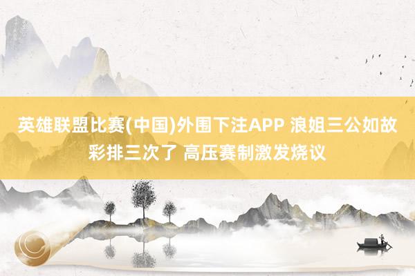 英雄联盟比赛(中国)外围下注APP 浪姐三公如故彩排三次了 高压赛制激发烧议